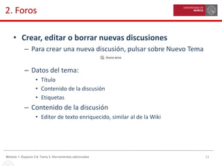 13Módulo 1. Espacio 3.0. Tema 3. Herramientas adicionales
2. Foros
• Crear, editar o borrar nuevas discusiones
– Para crear una nueva discusión, pulsar sobre Nuevo Tema
– Datos del tema:
• Título
• Contenido de la discusión
• Etiquetas
– Contenido de la discusión
• Editor de texto enriquecido, similar al de la Wiki
 