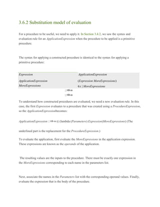 3.6.2 Substitution model of evaluation
For a procedure to be useful, we need to apply it. In Section 3.4.2, we saw the syntax and
evaluation rule for an ApplicationExpression when the procedure to be applied is a primitive
procedure.
The syntax for applying a constructed procedure is identical to the syntax for applying a
primitive procedure:
To understand how constructed procedures are evaluated, we need a new evaluation rule. In this
case, the first Expression evaluates to a procedure that was created using a ProcedureExpression,
so the ApplicationExpressionbecomes:
ApplicationExpression ::⇒⇒ (( (lambda (Parameters) Expression)MoreExpressions) (The
underlined part is the replacement for the ProcedureExpression.)
To evaluate the application, first evaluate the MoreExpressions in the application expression.
These expressions are known as the operands of the application.
The resulting values are the inputs to the procedure. There must be exactly one expression in
the MoreExpressions corresponding to each name in the parameters list.
Next, associate the names in the Parameters list with the corresponding operand values. Finally,
evaluate the expression that is the body of the procedure.
Expression
::⇒⇒
ApplicationExpression
ApplicationExpression
::⇒⇒
(Expression MoreExpressions)
MoreExpressions
::⇒⇒
ϵ |ϵ MoreExpressions
 