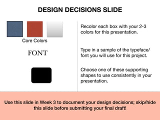 Core Colors
Recolor each box with your 2-3
colors for this presentation.
FONT
Type in a sample of the typeface/
font you will use for this project.
Choose one of these supporting
shapes to use consistently in your
presentation.
Use this slide in Week 3 to document your design decisions; skip/hide
this slide before submitting your ﬁnal draft!
DESIGN DECISIONS SLIDE
 