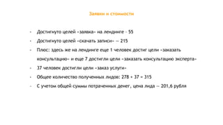 Заявки и стоимости
- Достигнуто целей «заявка» на лендинге – 55
- Достигнуто целей «скачать записи» — 215
- Плюс: здесь же на лендинге еще 1 человек достиг цели «заказать
консультацию» и еще 7 достигли цели «заказать консультацию эксперта»
- 37 человек достигли цели «заказ услуги»
- Общее количество полученных лидов: 278 + 37 = 315
- С учетом общей суммы потраченных денег, цена лида — 201,6 рубля
 