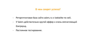 В чем секрет успеха?
- Ретаргетинговая база сайта salers.ru и lookalike по ней.
- У Salers действительно крутой оффер и очень впечатляющий
бэкграунд.
- Постоянное тестирование.
 