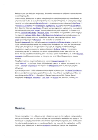 Υπάρχουν μόνο τρία αθλήματα: ταυρομαχίες, αγωνιστικά αυτοκίνητα, και ορειβασία? όλα τα υπόλοιπα
είναι απλώς παιχνίδια.
Η επίπτωση της φράσης ήταν ότι η λέξη «άθλημα» ορίζεται μια δραστηριότητα στην οποία κάποιος θα
μπορούσε να σκοτωθεί. Οι άλλες δραστηριότητες που ονομάζεται "παιχνίδια". Η φράση μπορεί να έχει
εφευρεθεί από κάθε συγγραφέα Barnaby Conrad ή ο συγγραφέας αυτοκινητοβιομηχανία Ken Purdy . [10]
Η Επικίνδυνες Sports Club του Πανεπιστημίου της Οξφόρδης , Αγγλία ιδρύθηκε από τον David Kirke ,
Chris Baker, Ed Hulton και Alan Weston . Μπορούν για πρώτη φορά στο ευρύ κοινό την προσοχή από
την επινόηση σύγχρονη άλμα bungee , κάνοντας τα πρώτα σύγχρονα άλματα την 1η Απριλίου 1979
από την Αναστολή Clifton Bridge , Μπρίστολ, Αγγλία . Ακολούθησαν την προσπάθεια Clifton Bridge με
ένα άλμα από τη γέφυρα Golden Gate στο Σαν Φρανσίσκο, Καλιφόρνια (συμπεριλαμβανομένου του
πρώτου θηλυκού bungee jump από Jane Wilmot), και με μια τηλεοπτική άλμα από την Royal
Gorge κρεμαστή γέφυρα στη Κολοράντο , υπό την αιγίδα και μεταδοθεί σε το
δημοφιλές αμερικανικότηλεοπτικό πρόγραμμα αυτό είναι απίστευτο! Bungee jumping αντιμετωπίστηκε
ως μια καινοτομία για μερικά χρόνια, στη συνέχεια έγινε μια τρέλα για τους νέους, και είναι πλέον μια
καθιερωμένη βιομηχανία για όσους αναζητούν συγκίνηση. Η Λέσχη πρωτοστάτησε επίσης μια
σουρεαλιστική μορφή σκι, κρατώντας τρεις εκδηλώσεις στο St. Moritz , Ελβετία , στην οποία οι
ανταγωνιστές όφειλαν να επινοήσουν ένα γλυπτό τοποθετημένο στο σκι και βόλτα κάτω από ένα
βουνό. Η εκδήλωση φθάσει στα όριά της, όταν ο σύλλογος έφτασε στο St. Moritz με το Λονδίνο διώροφο
λεωφορείο , που θέλουν να το στείλετε τις πίστες του σκι, και οι Ελβετοί διαχειριστές του κέντρου
αρνήθηκε.
Άλλες δραστηριότητες Λέσχη περιλαμβάνονται εκστρατεία αιωροπτερισμού από την
ενεργό ηφαίστεια ? η έναρξη του γίγαντα (60 ft) πλαστικές σφαίρες με πιλότους που αιωρούνται στο
κέντρο ( Zorbing )? υπερελαφρών που φέρουν? και BASE jumping (κατά τις πρώτες ημέρες του
αθλήματος).
Τις τελευταίες δεκαετίες ο όρος extreme sport προωθήθηκε περαιτέρω μετά το Extreme Sports Κανάλι ,
Extreme.com ξεκίνησε και στη συνέχεια τα X Games, ένα πολυ-αθλητικό γεγονός δημιουργήθηκε και
αναπτύχθηκε από το ESPN . [11] [12]
Οι πρώτες X Games (γνωστή ως το 1995 Extreme Games)
διεξήχθησαν στο Newport , Providence , Όρος Snow , και Βερμόντ στις Ηνωμένες Πολιτείες. [13] [14]
Marketing
Κάποιοι υποστηρίζουν [15]
ότι η διάκριση μεταξύ ενός extreme sport και ένα συμβατικό ένα έχει να κάνει
τόσο με το μάρκετινγκ και με το επίπεδο κινδύνου που εμπλέκονται ή η αδρεναλίνη που παράγεται. Για
παράδειγμα, ένωση ράγκμπι είναι τόσο επικίνδυνη και αδρεναλίνης που προκαλεί, αλλά δεν θεωρείται
ένα extreme sport που οφείλεται στην παραδοσιακή εικόνα του, και επειδή δεν περιλαμβάνει υψηλής
ταχύτητας ή την πρόθεσή του να εκτελέσει ακροβατικά (τα αισθητικά κριτήρια που αναφέρονται
 