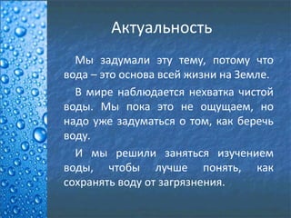 Актуальность
Мы задумали эту тему, потому что
вода – это основа всей жизни на Земле.
В мире наблюдается нехватка чистой
воды. Мы пока это не ощущаем, но
надо уже задуматься о том, как беречь
воду.
И мы решили заняться изучением
воды, чтобы лучше понять, как
сохранять воду от загрязнения.
 
