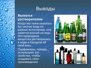 Выводы
Является
растворителем
Когда мы пьем казалось
бы чистую воду из
разных источников, она
кажется разной на вкус.
Это природные
вещества растворились
в воде и придали ей
свой вкус.
Парфюмеры, повара,
используют это
свойство, чтобы
создавать свои
произведения
 