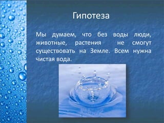 Гипотеза
Мы думаем, что без воды люди,
животные, растения не смогут
существовать на Земле. Всем нужна
чистая вода.
 