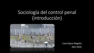 Sociología del control penal
(introducción)
Laura Eguia Magaña
Abril 2016
 