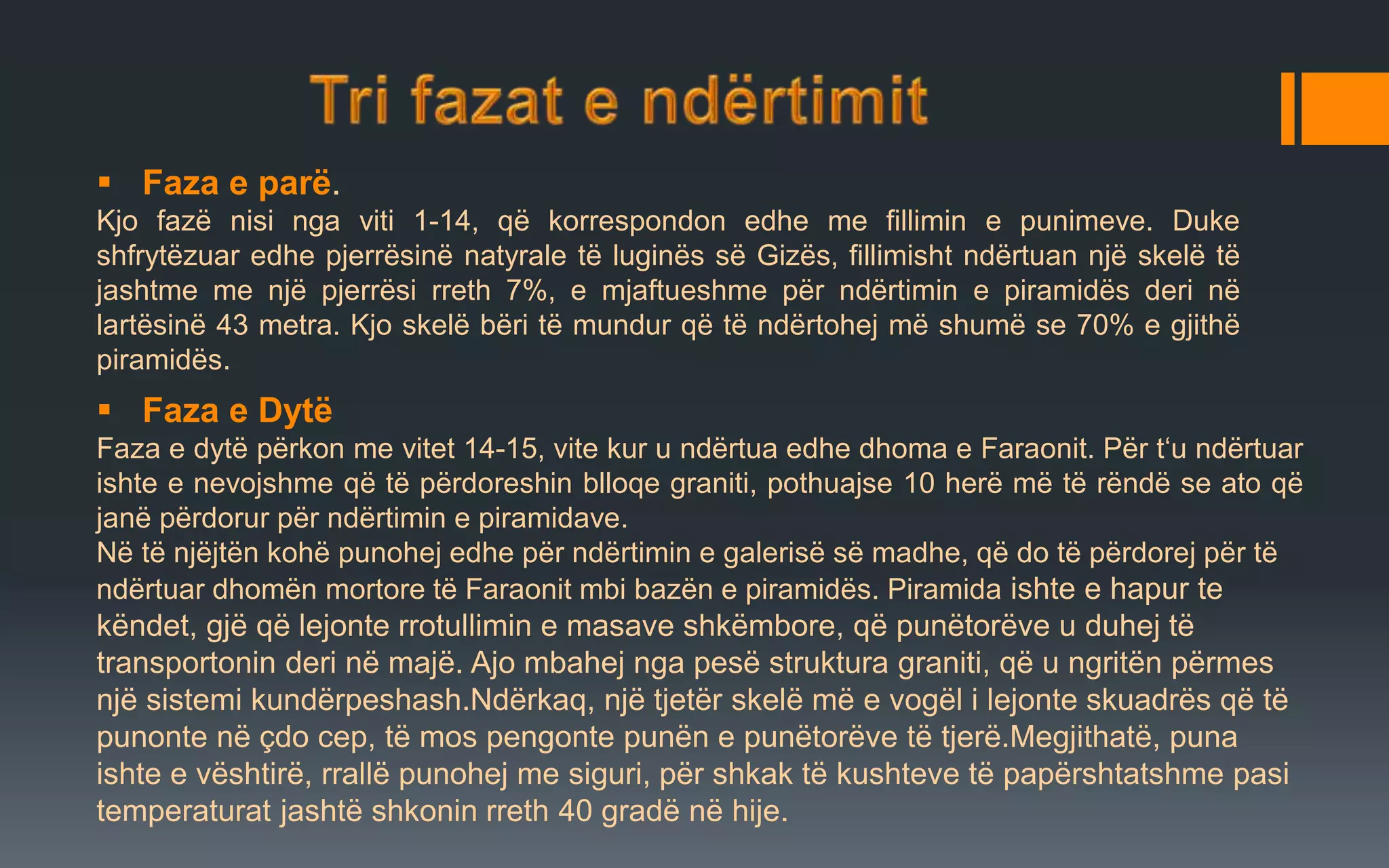  Faza e parë.
Kjo fazë nisi nga viti 1-14, që korrespondon edhe me fillimin e punimeve. Duke
shfrytëzuar edhe pjerrësinë natyrale të luginës së Gizës, fillimisht ndërtuan një skelë të
jashtme me një pjerrësi rreth 7%, e mjaftueshme për ndërtimin e piramidës deri në
lartësinë 43 metra. Kjo skelë bëri të mundur që të ndërtohej më shumë se 70% e gjithë
piramidës.
 Faza e Dytë
Faza e dytë përkon me vitet 14-15, vite kur u ndërtua edhe dhoma e Faraonit. Për t‘u ndërtuar
ishte e nevojshme që të përdoreshin blloqe graniti, pothuajse 10 herë më të rëndë se ato që
janë përdorur për ndërtimin e piramidave.
Në të njëjtën kohë punohej edhe për ndërtimin e galerisë së madhe, që do të përdorej për të
ndërtuar dhomën mortore të Faraonit mbi bazën e piramidës. Piramida ishte e hapur te
këndet, gjë që lejonte rrotullimin e masave shkëmbore, që punëtorëve u duhej të
transportonin deri në majë. Ajo mbahej nga pesë struktura graniti, që u ngritën përmes
një sistemi kundërpeshash.Ndërkaq, një tjetër skelë më e vogël i lejonte skuadrës që të
punonte në çdo cep, të mos pengonte punën e punëtorëve të tjerë.Megjithatë, puna
ishte e vështirë, rrallë punohej me siguri, për shkak të kushteve të papërshtatshme pasi
temperaturat jashtë shkonin rreth 40 gradë në hije.
 