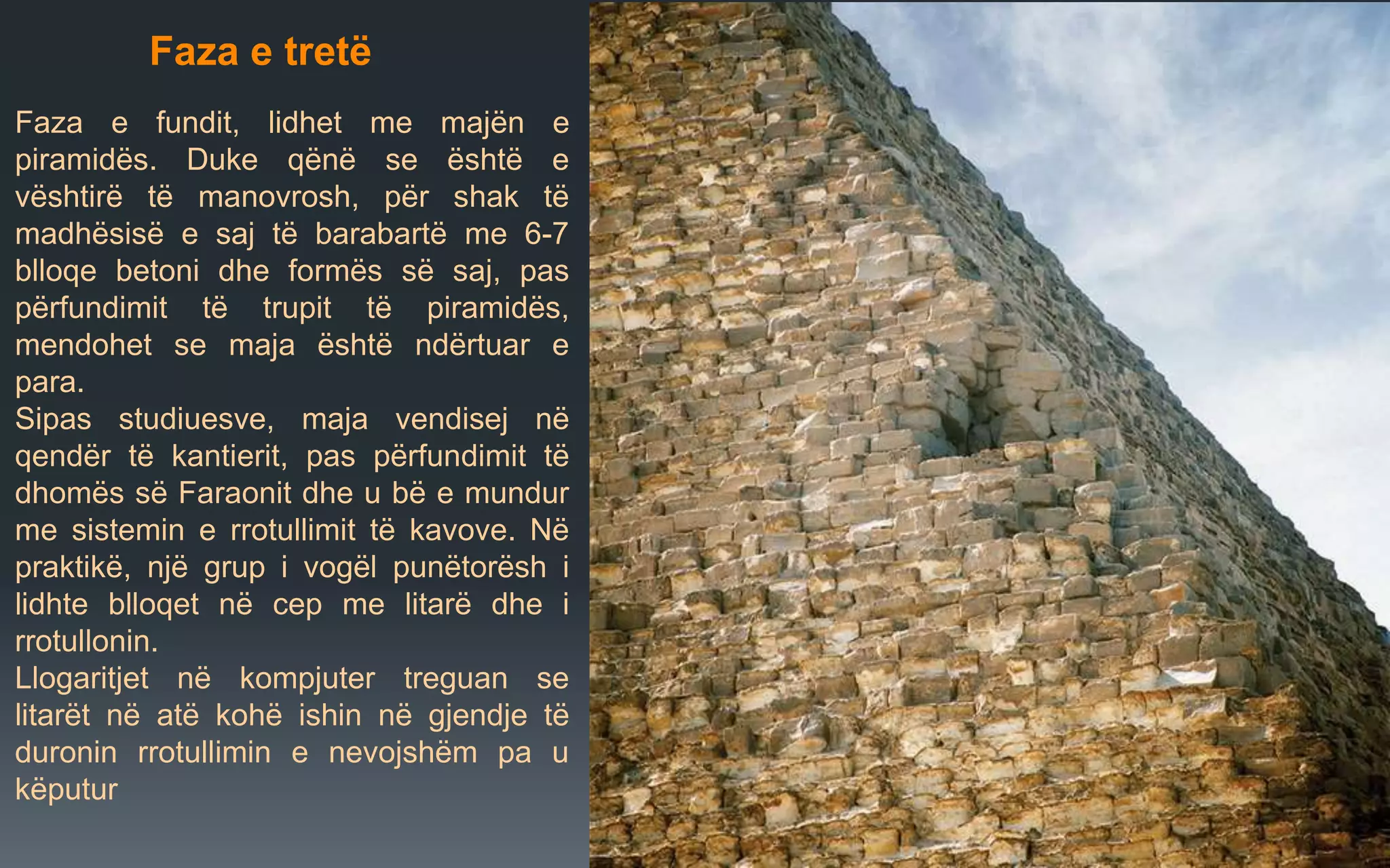 Faza e tretë
Faza e fundit, lidhet me majën e
piramidës. Duke qënë se është e
vështirë të manovrosh, për shak të
madhësisë e saj të barabartë me 6-7
blloqe betoni dhe formës së saj, pas
përfundimit të trupit të piramidës,
mendohet se maja është ndërtuar e
para.
Sipas studiuesve, maja vendisej në
qendër të kantierit, pas përfundimit të
dhomës së Faraonit dhe u bë e mundur
me sistemin e rrotullimit të kavove. Në
praktikë, një grup i vogël punëtorësh i
lidhte blloqet në cep me litarë dhe i
rrotullonin.
Llogaritjet në kompjuter treguan se
litarët në atë kohë ishin në gjendje të
duronin rrotullimin e nevojshëm pa u
këputur
 