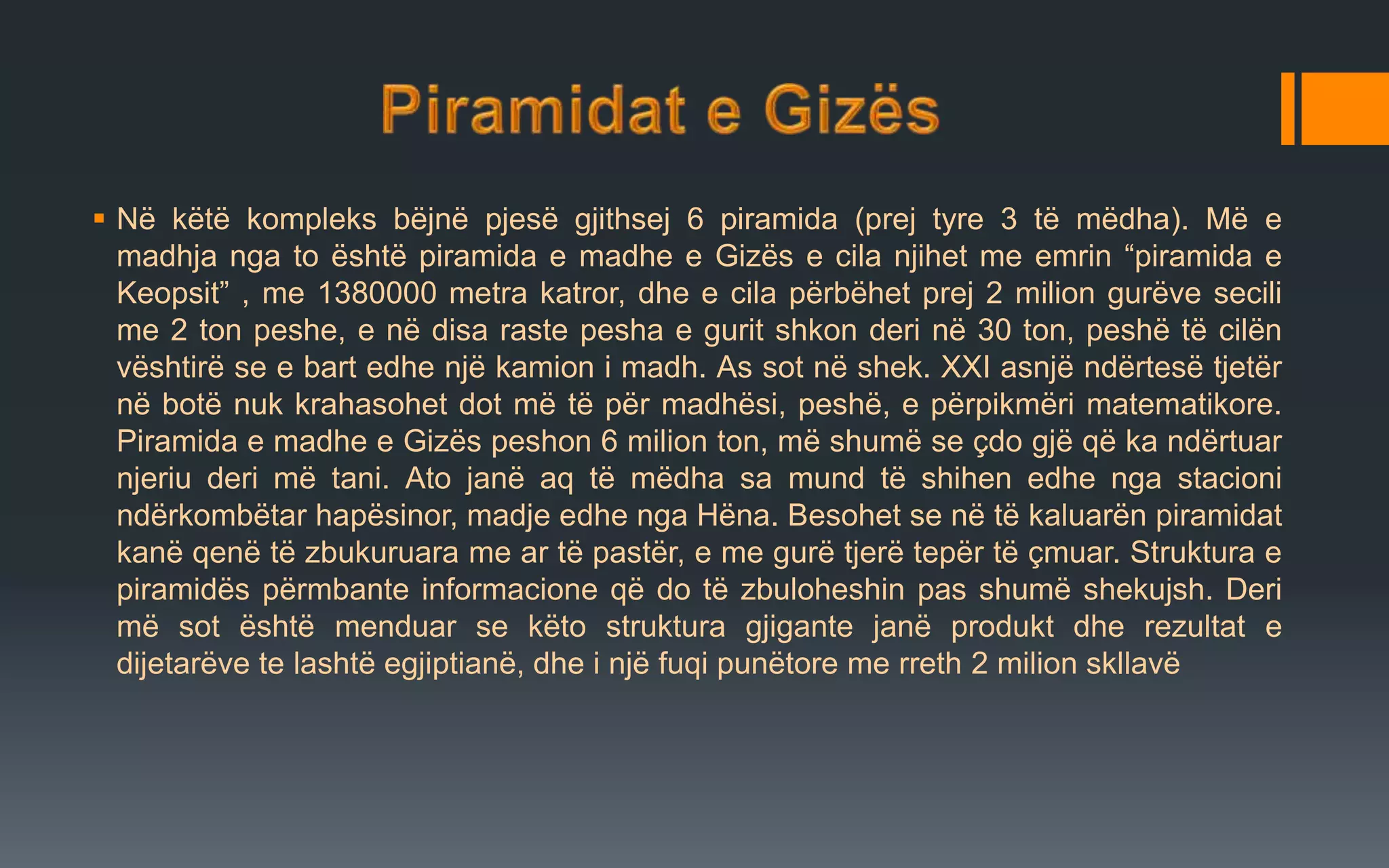  Në këtë kompleks bëjnë pjesë gjithsej 6 piramida (prej tyre 3 të mëdha). Më e
madhja nga to është piramida e madhe e Gizës e cila njihet me emrin “piramida e
Keopsit” , me 1380000 metra katror, dhe e cila përbëhet prej 2 milion gurëve secili
me 2 ton peshe, e në disa raste pesha e gurit shkon deri në 30 ton, peshë të cilën
vështirë se e bart edhe një kamion i madh. As sot në shek. XXI asnjë ndërtesë tjetër
në botë nuk krahasohet dot më të për madhësi, peshë, e përpikmëri matematikore.
Piramida e madhe e Gizës peshon 6 milion ton, më shumë se çdo gjë që ka ndërtuar
njeriu deri më tani. Ato janë aq të mëdha sa mund të shihen edhe nga stacioni
ndërkombëtar hapësinor, madje edhe nga Hëna. Besohet se në të kaluarën piramidat
kanë qenë të zbukuruara me ar të pastër, e me gurë tjerë tepër të çmuar. Struktura e
piramidës përmbante informacione që do të zbuloheshin pas shumë shekujsh. Deri
më sot është menduar se këto struktura gjigante janë produkt dhe rezultat e
dijetarëve te lashtë egjiptianë, dhe i një fuqi punëtore me rreth 2 milion skllavë
 