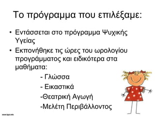 Το πρόγραμμα που επιλέξαμε:
• Εντάσσεται στο πρόγραμμα Ψυχικής
Υγείας
• Εκπονήθηκε τις ώρες του ωρολογίου
προγράμματος και ειδικότερα στα
μαθήματα:
- Γλώσσα
- Εικαστικά
-Θεατρική Αγωγή
-Μελέτη Περιβάλλοντος
 