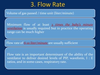 3. Flow Rate
Volume of gas passed / time unit (liter/minute)
Minimum flow of at least 3 times the baby’s minute
ventilation is usually required but in practice the operating
range can be much higher
Flow rate of 6-10 liter/minute are usually sufficient
Flow rate is an important determinant of the ability of the
ventilator to deliver desired levels of PIP, waveform, I : E
ratios, and in some cases, respiratory rate.
June 1, 2016 11
 