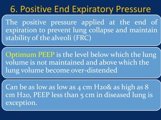 6. Positive End Expiratory Pressure
The positive pressure applied at the end of
expiration to prevent lung collapse and maintain
stability of the alveoli (FRC)
Optimum PEEP is the level below which the lung
volume is not maintained and above which the
lung volume become over-distended
Can be as low as low as 4 cm H2o& as high as 8
cm H2o, PEEP less than 5 cm in diseased lung is
exception.
June 1, 2016 28
 