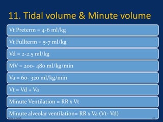 11. Tidal volume & Minute volume
Vt Preterm = 4-6 ml/kg
Vt Fullterm = 5-7 ml/kg
Vd = 2-2.5 ml/kg
MV = 200- 480 ml/kg/min
Va = 60- 320 ml/kg/min
Vt = Vd + Va
Minute Ventilation = RR x Vt
Minute alveolar ventilation= RR x Va (Vt- Vd)
June 1, 2016 47
 