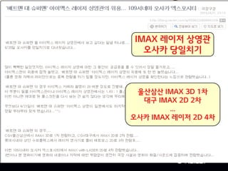 영화관,
새로운 세상을 만나는 그곳
IMAX 레이저 상영관
오사카 당일치기
울산삼산 IMAX 3D 1차
대구 IMAX 2D 2차
…
오사카 IMAX 레이저 2D 4차
 