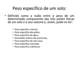 Peso específico de um solo:
• Definido como a razão entre o peso de um
determinado componente das três partes físicas
de um solo e o seu volume e, assim, pode-se ter:
• Peso específico natural;
• Peso específico dos grãos;
• Peso específico da água;
• Densidade relativa das partículas;
• Peso específico do solo seco;
• Peso específico saturado;
• Peso específico submerso;
 