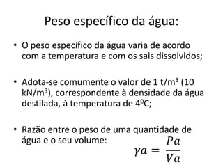 Peso específico da água:
• O peso específico da água varia de acordo
com a temperatura e com os sais dissolvidos;
• Adota-se comumente o valor de 1 t/m3 (10
kN/m3), correspondente à densidade da água
destilada, à temperatura de 40C;
• Razão entre o peso de uma quantidade de
água e o seu volume:
 