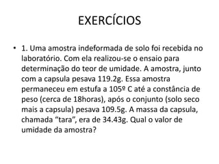 EXERCÍCIOS
• 1. Uma amostra indeformada de solo foi recebida no
laboratório. Com ela realizou-se o ensaio para
determinação do teor de umidade. A amostra, junto
com a capsula pesava 119.2g. Essa amostra
permaneceu em estufa a 105º C até a constância de
peso (cerca de 18horas), após o conjunto (solo seco
mais a capsula) pesava 109.5g. A massa da capsula,
chamada “tara”, era de 34.43g. Qual o valor de
umidade da amostra?
 