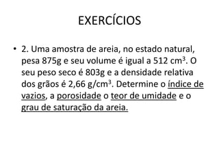 EXERCÍCIOS
• 2. Uma amostra de areia, no estado natural,
pesa 875g e seu volume é igual a 512 cm3. O
seu peso seco é 803g e a densidade relativa
dos grãos é 2,66 g/cm3. Determine o índice de
vazios, a porosidade o teor de umidade e o
grau de saturação da areia.
 