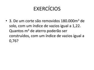 EXERCÍCIOS
• 3. De um corte são removidos 180.000m3 de
solo, com um índice de vazios igual a 1,22.
Quantos m3 de aterro poderão ser
construídos, com um índice de vazios igual a
0,76?
 