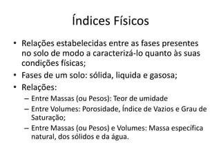 Índices Físicos
• Relações estabelecidas entre as fases presentes
no solo de modo a caracterizá-lo quanto às suas
condições físicas;
• Fases de um solo: sólida, liquida e gasosa;
• Relações:
– Entre Massas (ou Pesos): Teor de umidade
– Entre Volumes: Porosidade, Índice de Vazios e Grau de
Saturação;
– Entre Massas (ou Pesos) e Volumes: Massa específica
natural, dos sólidos e da água.
 