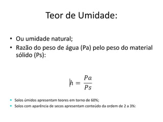 Teor de Umidade:
• Ou umidade natural;
• Razão do peso de água (Pa) pelo peso do material
sólido (Ps):
 Solos úmidos apresentam teores em torno de 60%;
 Solos com aparência de secos apresentam conteúdo da ordem de 2 a 3%:
 