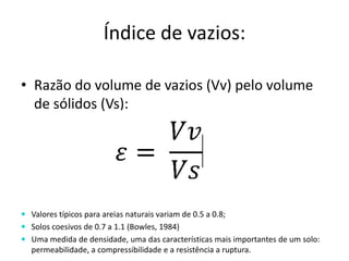 Índice de vazios:
• Razão do volume de vazios (Vv) pelo volume
de sólidos (Vs):
 Valores típicos para areias naturais variam de 0.5 a 0.8;
 Solos coesivos de 0.7 a 1.1 (Bowles, 1984)
 Uma medida de densidade, uma das características mais importantes de um solo:
permeabilidade, a compressibilidade e a resistência a ruptura.
 