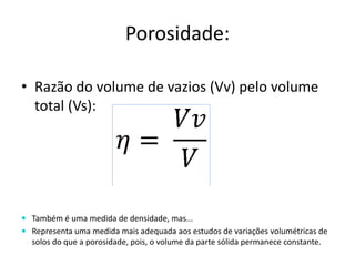 Porosidade:
• Razão do volume de vazios (Vv) pelo volume
total (Vs):
 Também é uma medida de densidade, mas...
 Representa uma medida mais adequada aos estudos de variações volumétricas de
solos do que a porosidade, pois, o volume da parte sólida permanece constante.
 