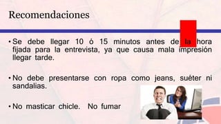 Recomendaciones
• Se debe llegar 10 ó 15 minutos antes de la hora
fijada para la entrevista, ya que causa mala impresión
llegar tarde.
• No debe presentarse con ropa como jeans, suéter ni
sandalias.
• No masticar chicle. No fumar
 