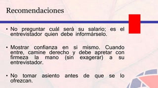 Recomendaciones
• No preguntar cuál será su salario; es el
entrevistador quien debe informárselo.
• Mostrar confianza en si mismo. Cuando
entre, camine derecho y debe apretar con
firmeza la mano (sin exagerar) a su
entrevistador.
• No tomar asiento antes de que se lo
ofrezcan.
 