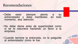Recomendaciones
• Debe estar siempre atento a su
entrevistador y debe manifestar, en todo
momento, esa atención.
• No debe darse aires de superioridad como
si se le estuviera haciendo un favor a la
empresa
• Cuando termine la entrevista, no le pregunte
al entrevistador cómo le fue.
 