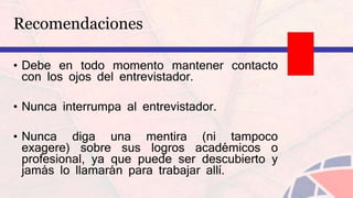 Recomendaciones
• Debe en todo momento mantener contacto
con los ojos del entrevistador.
• Nunca interrumpa al entrevistador.
• Nunca diga una mentira (ni tampoco
exagere) sobre sus logros académicos o
profesional, ya que puede ser descubierto y
jamás lo llamarán para trabajar allí.
 