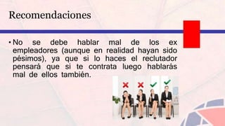 Recomendaciones
• No se debe hablar mal de los ex
empleadores (aunque en realidad hayan sido
pésimos), ya que si lo haces el reclutador
pensará que si te contrata luego hablarás
mal de ellos también.
 