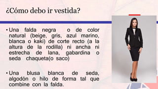 ¿Cómo debo ir vestida?
• Una falda negra o de color
natural (beige, gris, azul marino,
blanca o kaki) de corte recto (a la
altura de la rodilla) ni ancha ni
estrecha de lana, gabardina o
seda chaqueta(o saco)
• Una blusa blanca de seda,
algodón o hilo de forma tal que
combine con la falda.
 