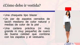 ¿Cómo debo ir vestida?
• Una chaqueta tipo blazer
• Un par de zapatos cerrados de
tacón mediano de color natural y
medias de color de la piel .
• Una cartera práctica (ni muy
grande ni muy pequeña) de cuero
de buena calidad que combine
con los zapatos y el vestuario.
 