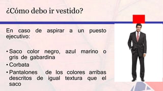 ¿Cómo debo ir vestido?
En caso de aspirar a un puesto
ejecutivo:
• Saco color negro, azul marino o
gris de gabardina
• Corbata
• Pantalones de los colores arribas
descritos de igual textura que el
saco
 
