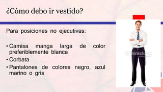 ¿Cómo debo ir vestido?
Para posiciones no ejecutivas:
• Camisa manga larga de color
preferiblemente blanca
• Corbata
• Pantalones de colores negro, azul
marino o gris
 