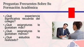 Preguntas Frecuentes Sobre Su
Formación Académica
• ¿Qué experiencia
significativa recuerda del
colegio?
• ¿Qué asignaturas le
gustaban más?
• ¿Qué asignaturas le
gustaban menos?
• ¿Qué estudios ha
realizado?
 
