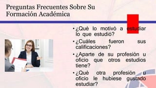 • ¿Qué lo motivó a estudiar
lo que estudió?
• ¿Cuáles fueron sus
calificaciones?
• ¿Aparte de su profesión u
oficio que otros estudios
tiene?
• ¿Qué otra profesión u
oficio le hubiese gustado
estudiar?
Preguntas Frecuentes Sobre Su
Formación Académica
 