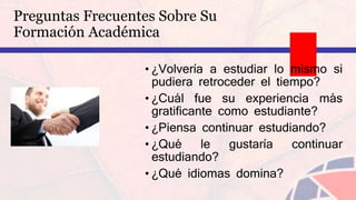 • ¿Volvería a estudiar lo mismo si
pudiera retroceder el tiempo?
• ¿Cuál fue su experiencia más
gratificante como estudiante?
• ¿Piensa continuar estudiando?
• ¿Qué le gustaría continuar
estudiando?
• ¿Qué idiomas domina?
Preguntas Frecuentes Sobre Su
Formación Académica
 