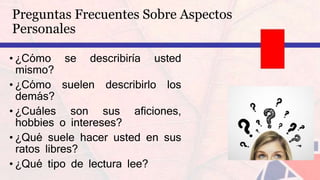 Preguntas Frecuentes Sobre Aspectos
Personales
• ¿Cómo se describiría usted
mismo?
• ¿Cómo suelen describirlo los
demás?
• ¿Cuáles son sus aficiones,
hobbies o intereses?
• ¿Qué suele hacer usted en sus
ratos libres?
• ¿Qué tipo de lectura lee?
 