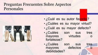 • ¿Cuál es su autor favorito?
• ¿Cuáles es su mayor virtud?
• ¿Cuál es su mayor defecto?
• ¿Cuáles son sus tres
mayores virtudes o
fortalezas?
• ¿Cuáles son sus tres
mayores defectos o
debilidades?
Preguntas Frecuentes Sobre Aspectos
Personales
 