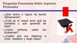 • ¿Qué éxitos o logros ha tenido
últimamente?
• ¿Cuál es el mayor error que ha
cometido y qué aprendió de
éste?
• ¿Cómo enfrenta usted los
problemas?
• ¿Cuáles son sus objetivos a
corto, mediano y largo plazo?
Preguntas Frecuentes Sobre Aspectos
Personales
 
