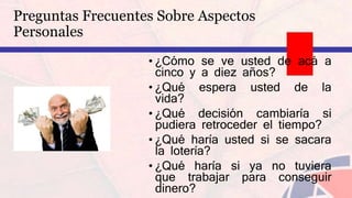 • ¿Cómo se ve usted de acá a
cinco y a diez años?
• ¿Qué espera usted de la
vida?
• ¿Qué decisión cambiaría si
pudiera retroceder el tiempo?
• ¿Qué haría usted si se sacara
la lotería?
• ¿Qué haría si ya no tuviera
que trabajar para conseguir
dinero?
Preguntas Frecuentes Sobre Aspectos
Personales
 