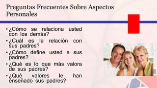 • ¿Cómo se relaciona usted
con los demás?
• ¿Cuál es la relación con
sus padres?
• ¿Cómo define usted a sus
padres?
• ¿Qué es lo que más valora
de sus padres?
• ¿Qué valores le han
enseñado sus padres?
Preguntas Frecuentes Sobre Aspectos
Personales
 