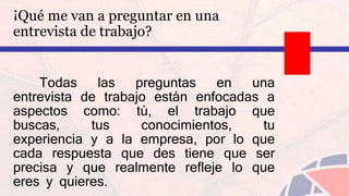 ¡Qué me van a preguntar en una
entrevista de trabajo?
Todas las preguntas en una
entrevista de trabajo están enfocadas a
aspectos como: tú, el trabajo que
buscas, tus conocimientos, tu
experiencia y a la empresa, por lo que
cada respuesta que des tiene que ser
precisa y que realmente refleje lo que
eres y quieres.
 