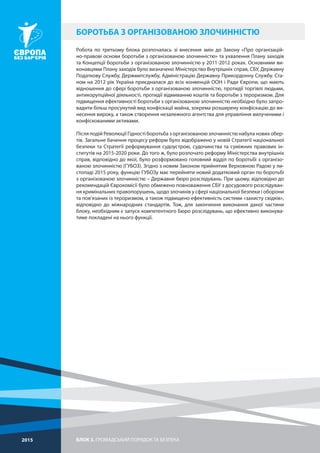БЛОК 3. ГРОМАДСЬКИЙ ПОРЯДОК ТА БЕЗПЕКА2015
Робота по третьому блока розпочалась зі внесення змін до Закону «Про організацій-
но-правові основи боротьби з організованою злочинністю» та ухвалення Плану заходів
та Концепції боротьби з організованою злочинністю у 2011-2012 роках. Основними ви-
конавцями Плану заходів було визначено Міністерство Внутрішніх справ, СБУ, Державну
Податкову Службу, Держмитслужбу, Адміністрацію Державну Прикордонну Службу. Ста-
ном на 2012 рік Україна приєдналася до всіх конвенцій ООН і Ради Європи, що мають
відношення до сфері боротьби з організованою злочинністю, протидії торгівлі людьми,
антикорупційної діяльності, протидії відмиванню коштів та боротьби з тероризмом. Для
підвищення ефективності боротьби з організованою злочинністю необхідно було запро-
вадити більш просунутий вид конфіскації майна, зокрема розширену конфіскацію до ви-
несення вироку, а також створення незалежного агентства для управління вилученими і
конфіскованими активами.
Після подій Революції Гідності боротьба з організованою злочинністю набула нових обер-
тів. Загальне бачення процесу реформ було відображено у новій Стратегії національної
безпеки та Стратегії реформування судоустрою, судочинства та суміжних правових ін-
ститутів на 2015-2020 роки. До того ж, було розпочато реформу Міністерства внутрішніх
справ, відповідно до якої, було розформовано головний відділ по боротьбі з організо-
ваною злочинністю (ГУБОЗ). Згідно з новим Законом прийнятим Верховною Радою у ли-
стопаді 2015 року, функцію ГУБОЗу має перейняти новий додатковий орган по боротьбі
з організованою злочинністю – Державне бюро розслідувань. При цьому, відповідно до
рекомендацій Єврокомісії було обмежено повноваження СБУ з досудового розслідуван-
ня кримінальних правопорушень, щодо злочинів у сфері національної безпеки і оборони
та пов’язаних із тероризмом, а також підвищено ефективність системи «захисту свідків»,
відповідно до міжнародних стандартів. Тож, для закінчення виконання даної частини
блоку, необхідним є запуск компетентного Бюро розслідувань, що ефективно виконува-
тиме покладені на нього функції.
БОРОТЬБА З ОРГАНІЗОВАНОЮ ЗЛОЧИННІСТЮ
 
