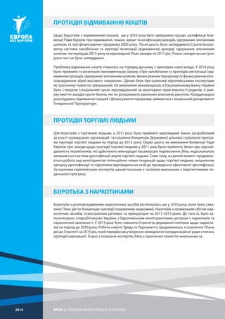 БЛОК 3. ГРОМАДСЬКИЙ ПОРЯДОК ТА БЕЗПЕКА2015
Щодо боротьби з відмиванням грошей, ще у 2010 році було завершено процес ратифікації Кон-
венції Ради Європи про відмивання, пошук, арешт та конфіскацію доходів, одержаних злочинним
шляхом, та про фінансування тероризму 2005 року. Після цього, було затверджено Стратегію роз-
витку системи запобігання та протидії легалізації (відмиванню) доходів, одержаних злочинним
шляхом на період до 2015 року та відповідний План заходів на 2011 рік. Плани заходів на наступні
роки так і не були затверджені.
Проблема відмивання коштів з’явилась на порядку денному з приходом нової влади. У 2014 році
було прийнято та розпочато імплементацію Закону «Про запобігання та протидію легалізації (від-
миванню) доходів, одержаних злочинним шляхом, фінансуванню тероризму та фінансуванню роз-
повсюдження зброї масового знищення». Даний блок був оцінений європейськими експертами
як практично повністю завершений. На виконання рекомендацій, в Національному Банку України
було створено спеціальний орган відповідальний за моніторинг прав власності родичів, в рам-
ках вжиття заходів проти банків, які не розкривають реальних власників рахунків. Координацією
розслідувань відмивання грошей і фінансування тероризму займається спеціальний департамент
Генеральної Прокуратури.
Для боротьби з торгівлею людьми, у 2011 році було прийнято відповідний Закон, розроблений
за участі громадських організацій та схвалено Концепцію Державної цільової соціальної програ-
ми протидії торгівлі людьми на період до 2015 року. Окрім цього, на виконання Конвенції Ради
Європи про заходи щодо протидії торгівлі людьми у 2011 році було прийнято Закон про відпові-
дальність перевізників, які здійснюють міжнародні пасажирські перевезення. Втім, недосконалою
залишається система ідентифікації жертв торгівлі людьми. Саме тому, на даний момент продовжу-
ється робота над моніторингом потенційних нових тенденцій щодо торгівлі людьми, зміцненням
процесу ідентифікації та підготовки відповідальних осіб до проведення ефективної ідентифікації.
За оцінками європейських експертів, даний показник є частково виконаним з перспективами по-
дальшого прогресу.
Боротьба з розповсюдженням наркотичних засобів розпочалась ше у 2010 році, коли було схва-
лено План дій та Концепцію протидії поширенню наркоманії, боротьби з незаконним обігом нар-
котичних засобів, психотропних речовин та прекурсорів на 2011-2015 роки. До того ж, було за-
початковано співробітництво України з Європейським моніторинговим центром з наркотиків та
наркотичної залежності. У 2013 році було схвалено Стратегію державної політики щодо наркоти-
ків на період до 2020 року. Робота нового Уряду та Парламенту продовжилась з схвалення Плану
дій до Стратегії на 2015 рік, який передбачав утворення міжвідомчої координаційної ради з питань
протидії наркоманії. Згідно з позицією експертів, блок є практично повністю виконаним за.
ПРОТИДІЯ ВІДМИВАННЮ КОШТІВ
ПРОТИДІЯ ТОРГІВЛІ ЛЮДЬМИ
БОРОТЬБА З НАРКОТИКАМИ
 