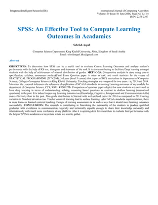 Integrated Intelligent Research (IIR) International Journal of Computing Algorithm
Volume: 05 Issue: 01 June 2016, Page No. 12- 16
ISSN: 2278-2397
SPSS: An Effective Tool to Compute Learning
Outcomes in Acadamics
Sehrish Aqeel
Computer Science Department, King Khalid University, Abha, Kingdom of Saudi Arabia
Email: sehrishaqeel.kku@gmail.com
Abstract
OBJECTIVES: To determine how SPSS can be a useful tool to evaluate Course Learning Outcomes and analyze student's
performance with the help of KS test, histogram and skewness of the tool. It is also contributing to facilitate Deep learning amongst
students with the help of achievement of normal distribution of grades. METHODS: Comparative analysis is done using course
specification, syllabus, assessment method(Final Exam Question paper is taken as tool) and result statistics for the course of
STATISTICAL PROGRAMMING (217 CSM), 3rd year (level 5 course) that is part of BCS curriculum in department of Computer
Science, College of computer Science in King Khalid University. Teaching strategies are compared for two years. i.e; 2013 and 2014.
Moreover the research inferences the relevance of application of NCAAA standards in meeting Learning outcomes of any module for
department of Computer Science, CCS, KKU. RESULTS: Comparison of question papers depict that now students are motivated to
have deep learning in terms of understanding, solving, reasoning based questions as contrast to shallow learning (memorized
questions) in the past. It is indeed improving Learning domains too (Knowledge, Cognitive, Interpersonal and Communication skills)
more effectively than in the past. Also grade distribution is Normal with well-defined curve for 2014 as compared to 2013 having
variation in Standard deviation too. Teacher centered learning lead to surface learning. After NCAA standards implementation, there
is more focus on learned centered teaching. Design of learning assessments is in such a way that it should meet learning outcomes
successfully. CONCLUSIONS: The research is contributing in flourishing the personality of the students to produce qualified
graduates with excellence in communication, logically and technically capable enough to share their knowledge nationally and
internationally with much more confidence at any platform. Also it is opening door for researchers to evaluate their performance with
the help of SPSS in academics or anywhere where we want to gather.
 