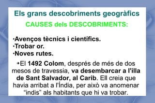 Els grans descobriments geogràfics
CAUSES dels DESCOBRIMENTS:
Avenços tècnics i científics.
Trobar or.
Noves rutes.
➔El 1492 Colom, després de més de dos
mesos de travessia, va desembarcar a l'illa
de Sant Salvador, al Carib. Ell creia que
havia arribat a l'Índia, per això va anomenar
“indis” als habitants que hi va trobar.
 