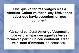 ➔Tot i que va fer tres viatges més a
Amèrica, Colom va morir l'any 1506 sense
saber que havia descobert un nou
continent.
➔Va ser el cartògraf Amerigo Vespucci el
que va plantejar que aquelles terres
formaven part d'un nou continent. I d'aquí
ve el nom d'Amèrica, en honor seu.
 